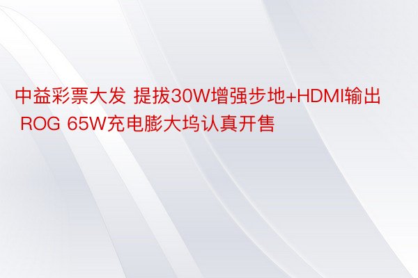 中益彩票大发 提拔30W增强步地+HDMI输出 ROG 65W充电膨大坞认真开售