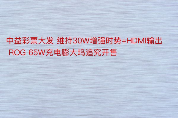 中益彩票大发 维持30W增强时势+HDMI输出 ROG 65W充电膨大坞追究开售