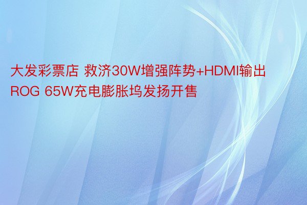 大发彩票店 救济30W增强阵势+HDMI输出 ROG 65W充电膨胀坞发扬开售